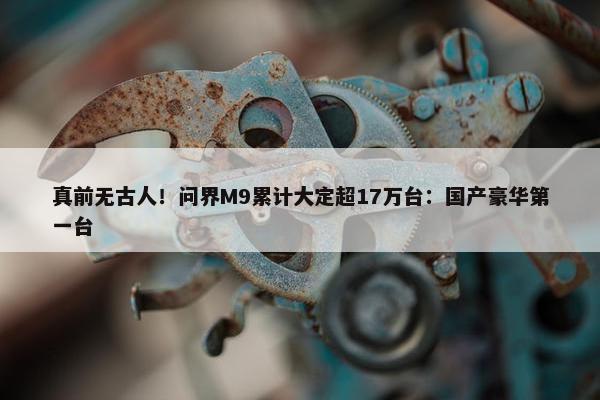 真前无古人！问界M9累计大定超17万台：国产豪华第一台