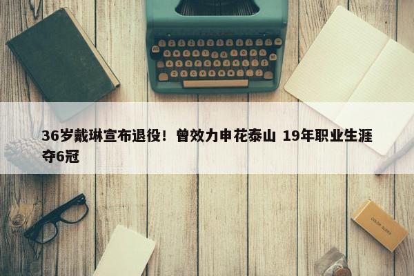 36岁戴琳宣布退役！曾效力申花泰山 19年职业生涯夺6冠