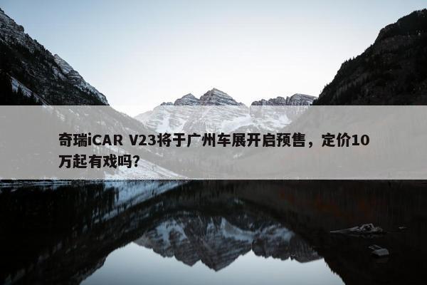 奇瑞iCAR V23将于广州车展开启预售，定价10万起有戏吗？