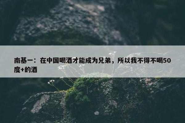 南基一：在中国喝酒才能成为兄弟，所以我不得不喝50度+的酒