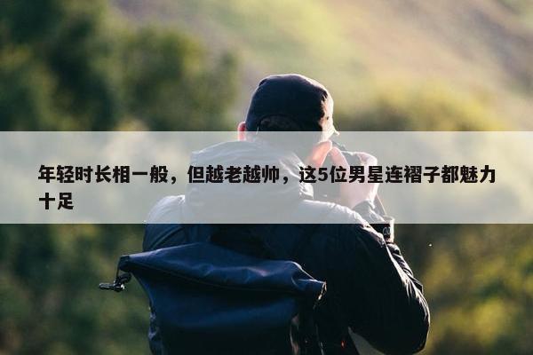 年轻时长相一般，但越老越帅，这5位男星连褶子都魅力十足