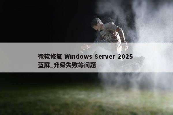 微软修复 Windows Server 2025 蓝屏_升级失败等问题