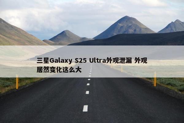 三星Galaxy S25 Ultra外观泄漏 外观居然变化这么大