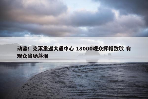 动容！克莱重返大通中心 18000观众挥帽致敬 有观众当场落泪