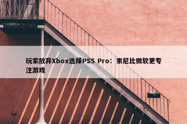 玩家放弃Xbox选择PS5 Pro：索尼比微软更专注游戏