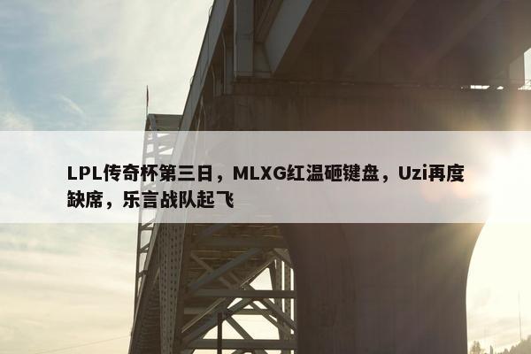 LPL传奇杯第三日，MLXG红温砸键盘，Uzi再度缺席，乐言战队起飞