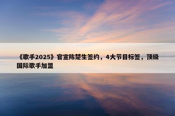 《歌手2025》官宣陈楚生签约，4大节目标签，顶级国际歌手加盟