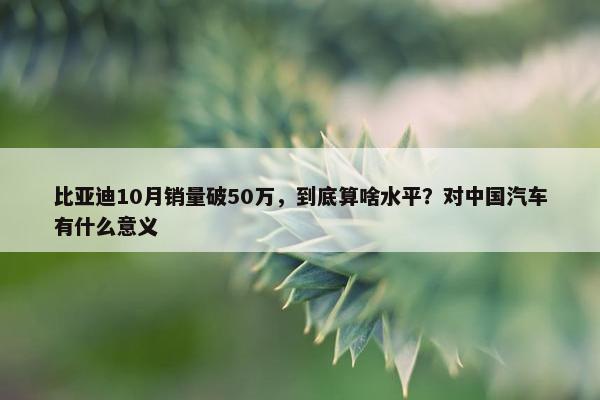 比亚迪10月销量破50万，到底算啥水平？对中国汽车有什么意义