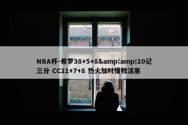 NBA杯-希罗38+5+8&amp;10记三分 CC21+7+8 热火加时惜败活塞