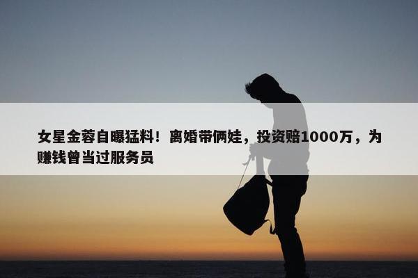 女星金蓉自曝猛料！离婚带俩娃，投资赔1000万，为赚钱曾当过服务员