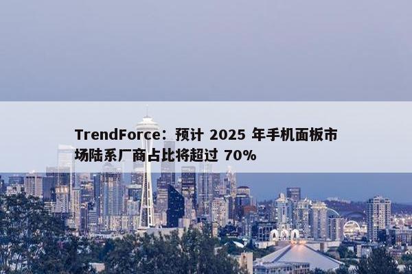 TrendForce：预计 2025 年手机面板市场陆系厂商占比将超过 70%