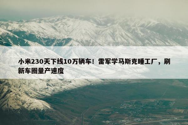 小米230天下线10万辆车！雷军学马斯克睡工厂，刷新车圈量产速度