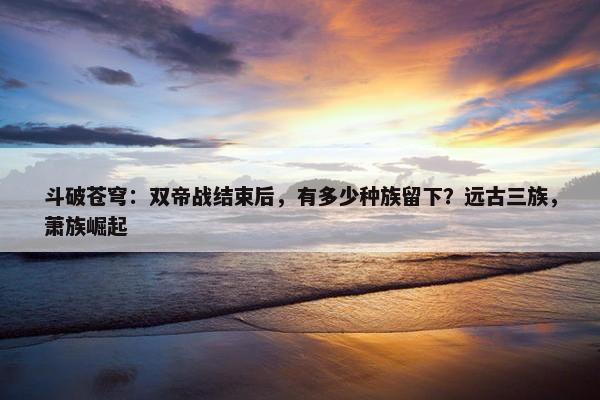 斗破苍穹：双帝战结束后，有多少种族留下？远古三族，萧族崛起