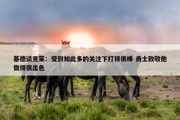 基德谈克莱：受到如此多的关注下打得很棒 勇士致敬他做得很出色