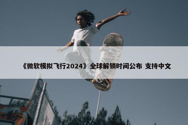 《微软模拟飞行2024》全球解锁时间公布 支持中文