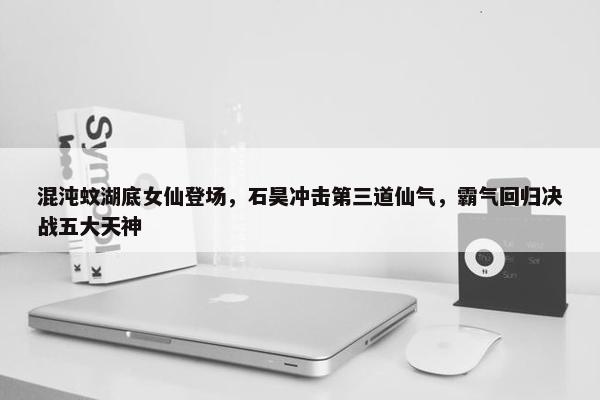 混沌蚊湖底女仙登场，石昊冲击第三道仙气，霸气回归决战五大天神