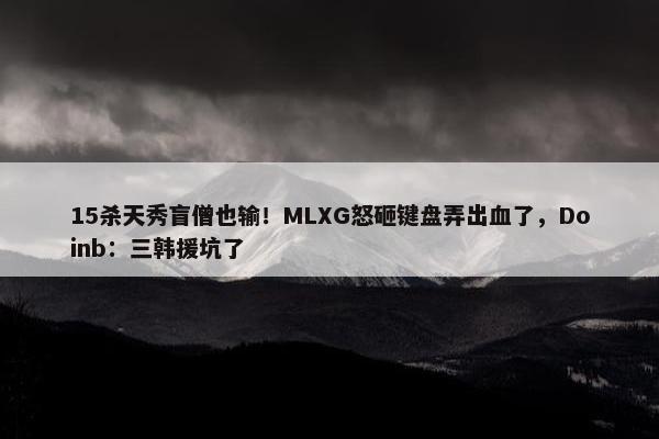 15杀天秀盲僧也输！MLXG怒砸键盘弄出血了，Doinb：三韩援坑了