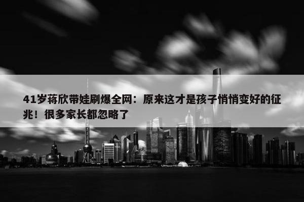 41岁蒋欣带娃刷爆全网：原来这才是孩子悄悄变好的征兆！很多家长都忽略了