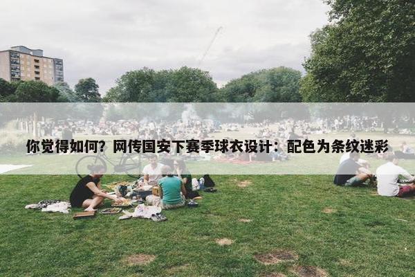 你觉得如何？网传国安下赛季球衣设计：配色为条纹迷彩