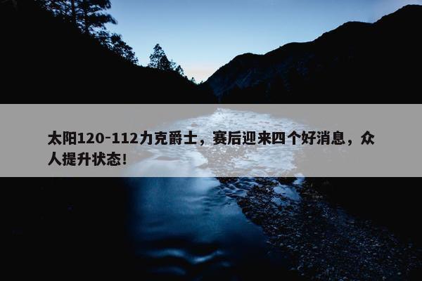 太阳120-112力克爵士，赛后迎来四个好消息，众人提升状态！