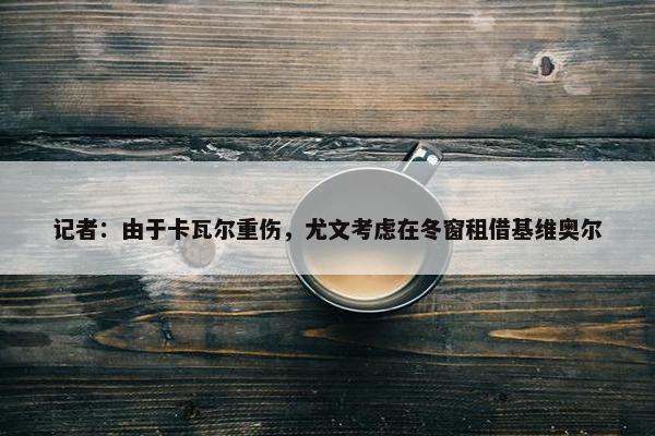 记者：由于卡瓦尔重伤，尤文考虑在冬窗租借基维奥尔