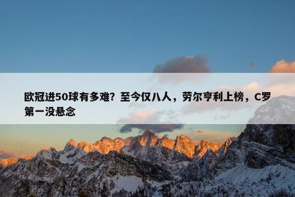 欧冠进50球有多难？至今仅八人，劳尔亨利上榜，C罗第一没悬念