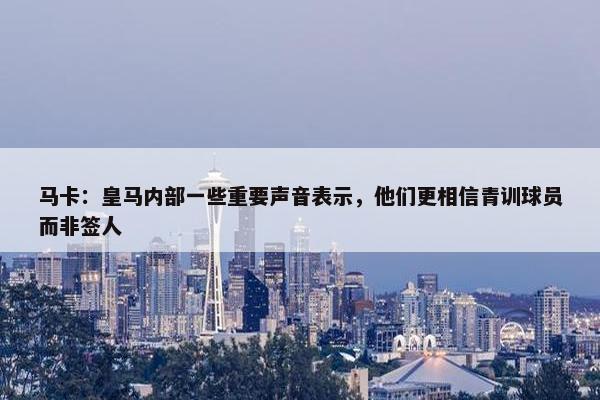 马卡：皇马内部一些重要声音表示，他们更相信青训球员而非签人