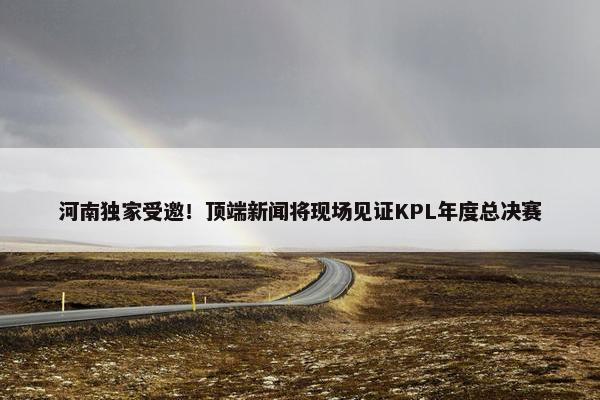 河南独家受邀！顶端新闻将现场见证KPL年度总决赛