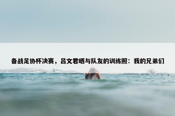 备战足协杯决赛，吕文君晒与队友的训练照：我的兄弟们