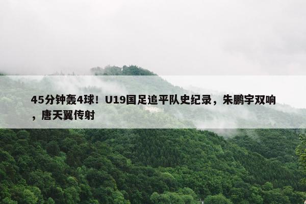 45分钟轰4球！U19国足追平队史纪录，朱鹏宇双响，唐天翼传射