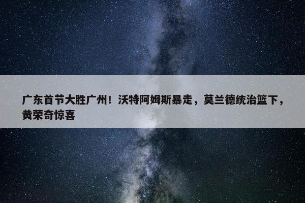 广东首节大胜广州！沃特阿姆斯暴走，莫兰德统治篮下，黄荣奇惊喜