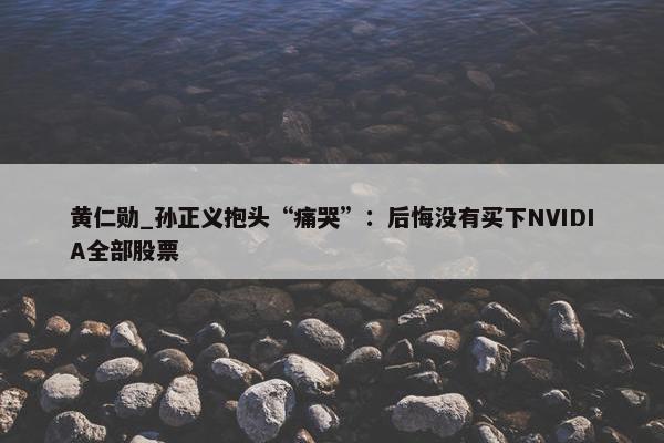 黄仁勋_孙正义抱头“痛哭”：后悔没有买下NVIDIA全部股票