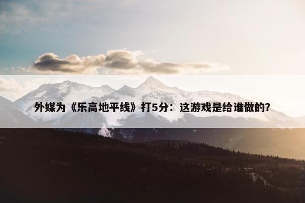 外媒为《乐高地平线》打5分：这游戏是给谁做的？