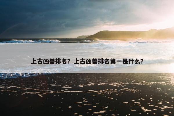 上古凶兽排名？上古凶兽排名第一是什么？