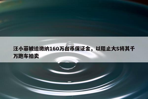 汪小菲被迫缴纳160万台币保证金，以阻止大S将其千万跑车拍卖