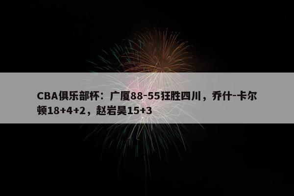 CBA俱乐部杯：广厦88-55狂胜四川，乔什-卡尔顿18+4+2，赵岩昊15+3