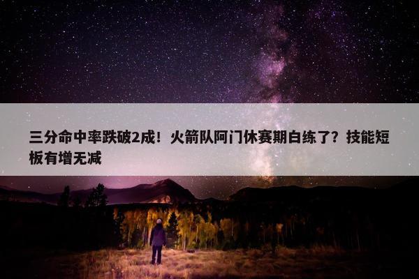 三分命中率跌破2成！火箭队阿门休赛期白练了？技能短板有增无减