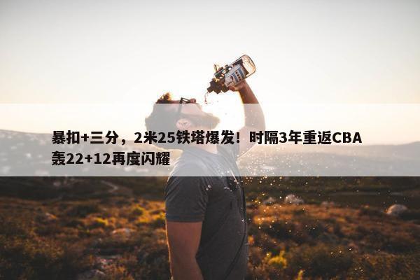 暴扣+三分，2米25铁塔爆发！时隔3年重返CBA 轰22+12再度闪耀