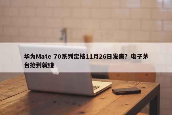 华为Mate 70系列定档11月26日发售？电子茅台抢到就赚