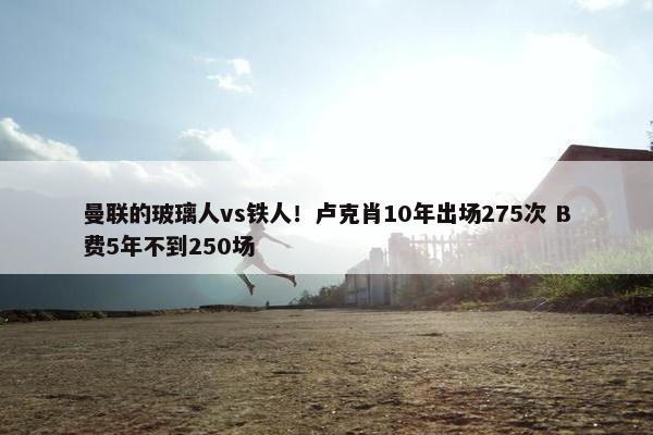 曼联的玻璃人vs铁人！卢克肖10年出场275次 B费5年不到250场