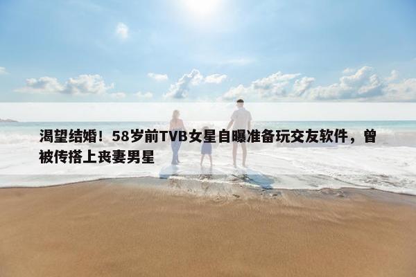 渴望结婚！58岁前TVB女星自曝准备玩交友软件，曾被传搭上丧妻男星