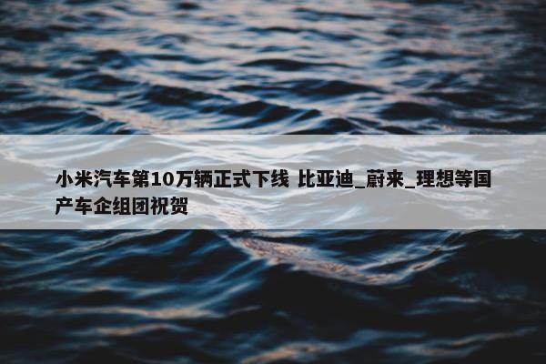 小米汽车第10万辆正式下线 比亚迪_蔚来_理想等国产车企组团祝贺