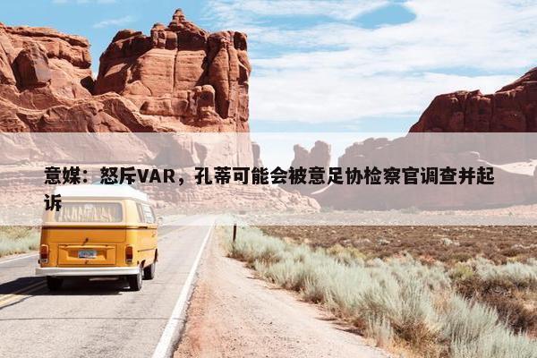 意媒：怒斥VAR，孔蒂可能会被意足协检察官调查并起诉