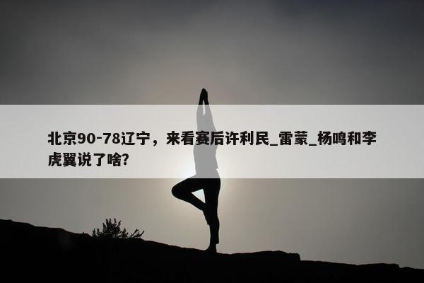 北京90-78辽宁，来看赛后许利民_雷蒙_杨鸣和李虎翼说了啥？