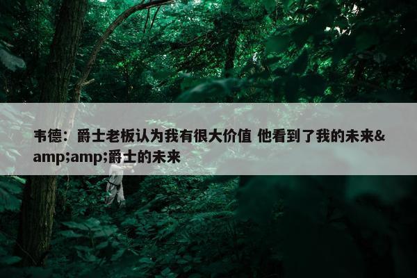 韦德：爵士老板认为我有很大价值 他看到了我的未来&amp;爵士的未来