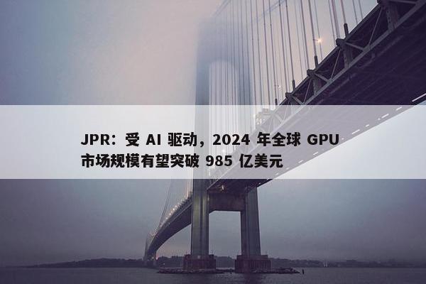 JPR：受 AI 驱动，2024 年全球 GPU 市场规模有望突破 985 亿美元