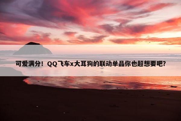 可爱满分！QQ飞车x大耳狗的联动单品你也超想要吧？