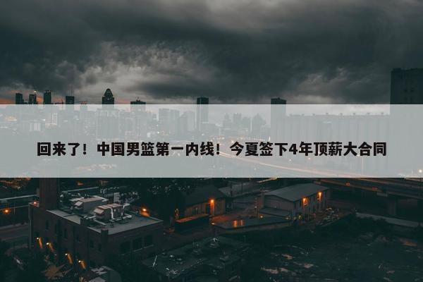 回来了！中国男篮第一内线！今夏签下4年顶薪大合同