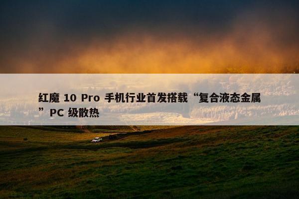 红魔 10 Pro 手机行业首发搭载“复合液态金属”PC 级散热