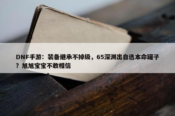 DNF手游：装备继承不掉级，65深渊出自选本命罐子？旭旭宝宝不敢相信